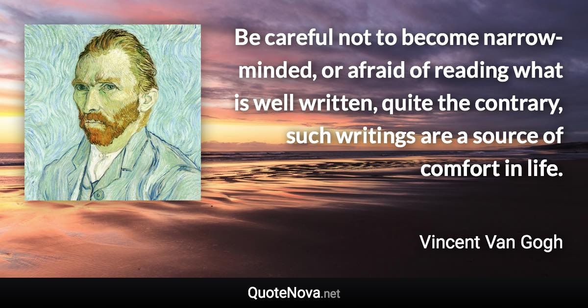 Be careful not to become narrow-minded, or afraid of reading what is well written, quite the contrary, such writings are a source of comfort in life. - Vincent Van Gogh quote