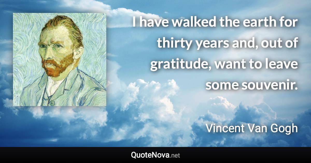 I have walked the earth for thirty years and, out of gratitude, want to leave some souvenir. - Vincent Van Gogh quote