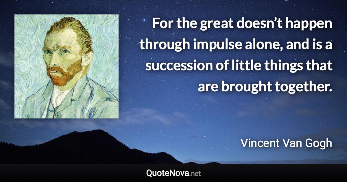 For the great doesn’t happen through impulse alone, and is a succession of little things that are brought together. - Vincent Van Gogh quote