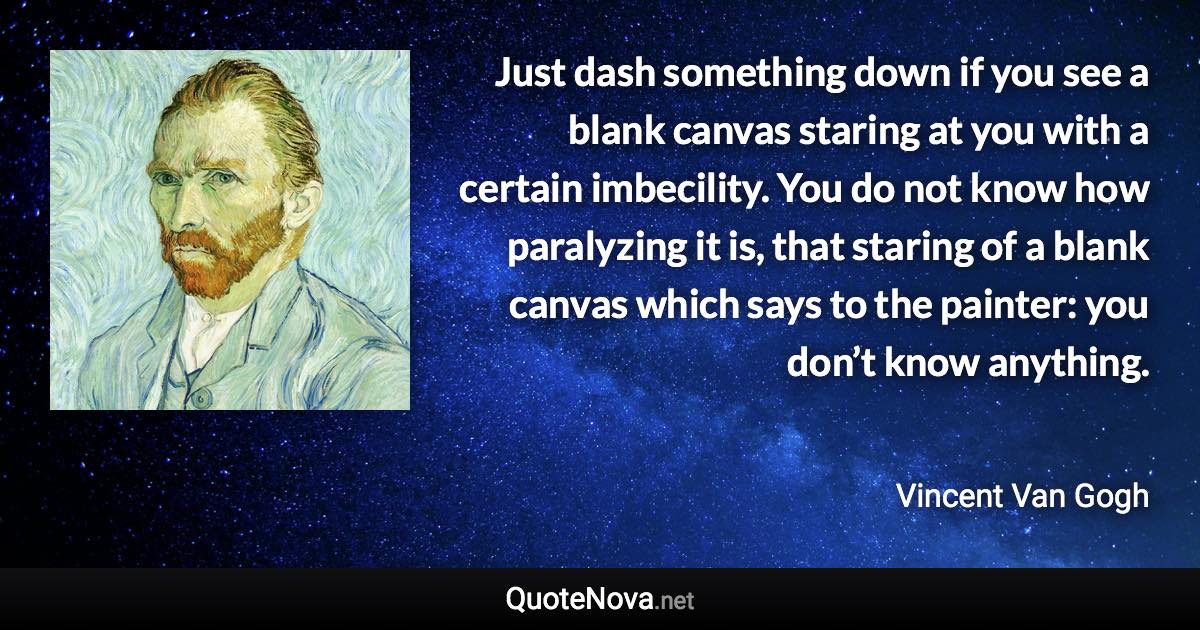 Just dash something down if you see a blank canvas staring at you with a certain imbecility. You do not know how paralyzing it is, that staring of a blank canvas which says to the painter: you don’t know anything. - Vincent Van Gogh quote