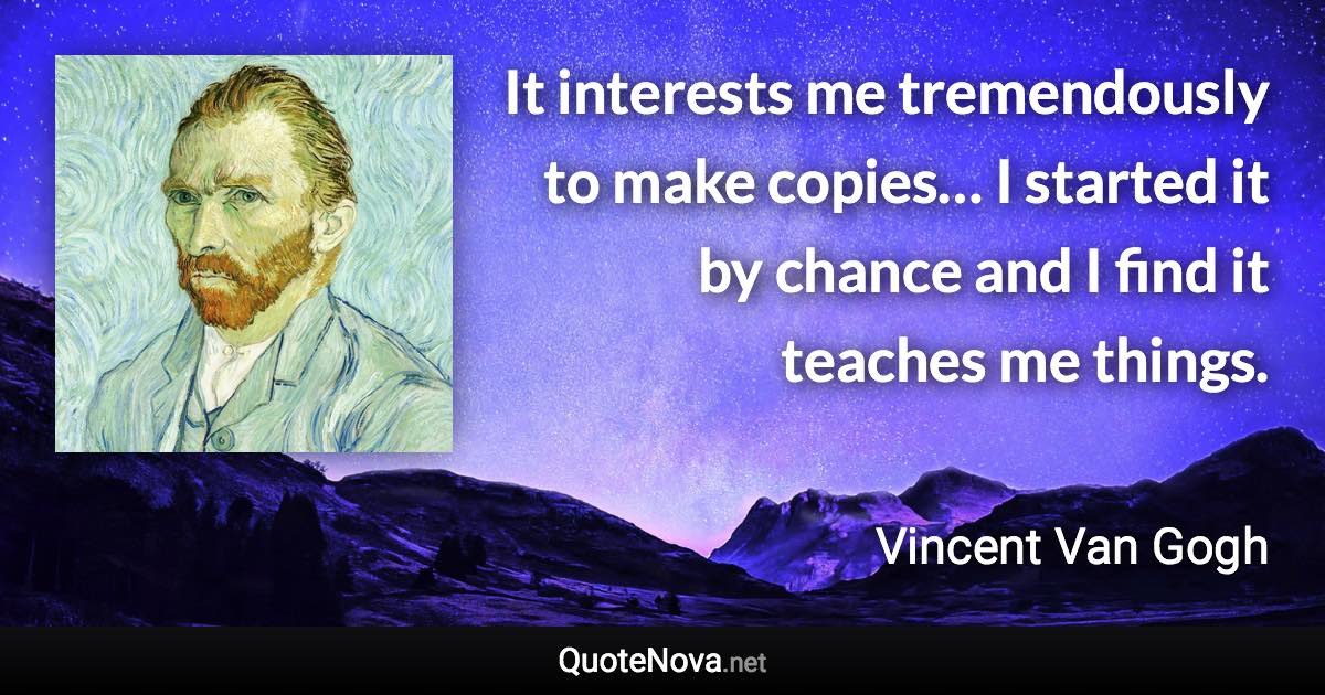 It interests me tremendously to make copies… I started it by chance and I find it teaches me things. - Vincent Van Gogh quote