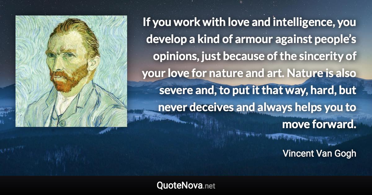 If you work with love and intelligence, you develop a kind of armour against people’s opinions, just because of the sincerity of your love for nature and art. Nature is also severe and, to put it that way, hard, but never deceives and always helps you to move forward. - Vincent Van Gogh quote