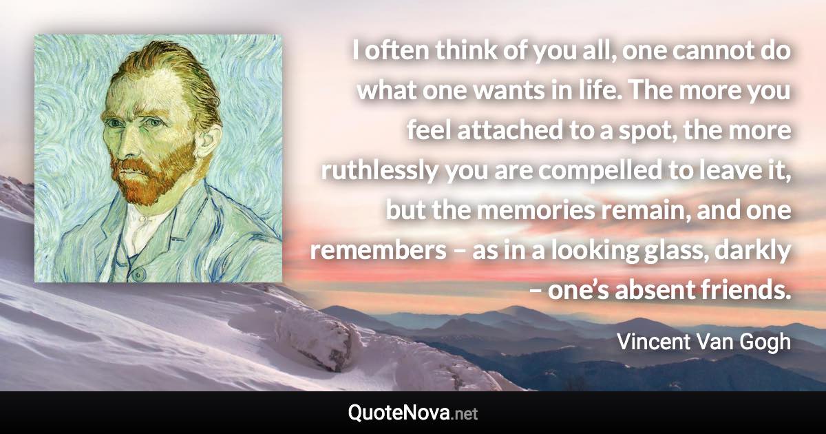 I often think of you all, one cannot do what one wants in life. The more you feel attached to a spot, the more ruthlessly you are compelled to leave it, but the memories remain, and one remembers – as in a looking glass, darkly – one’s absent friends. - Vincent Van Gogh quote