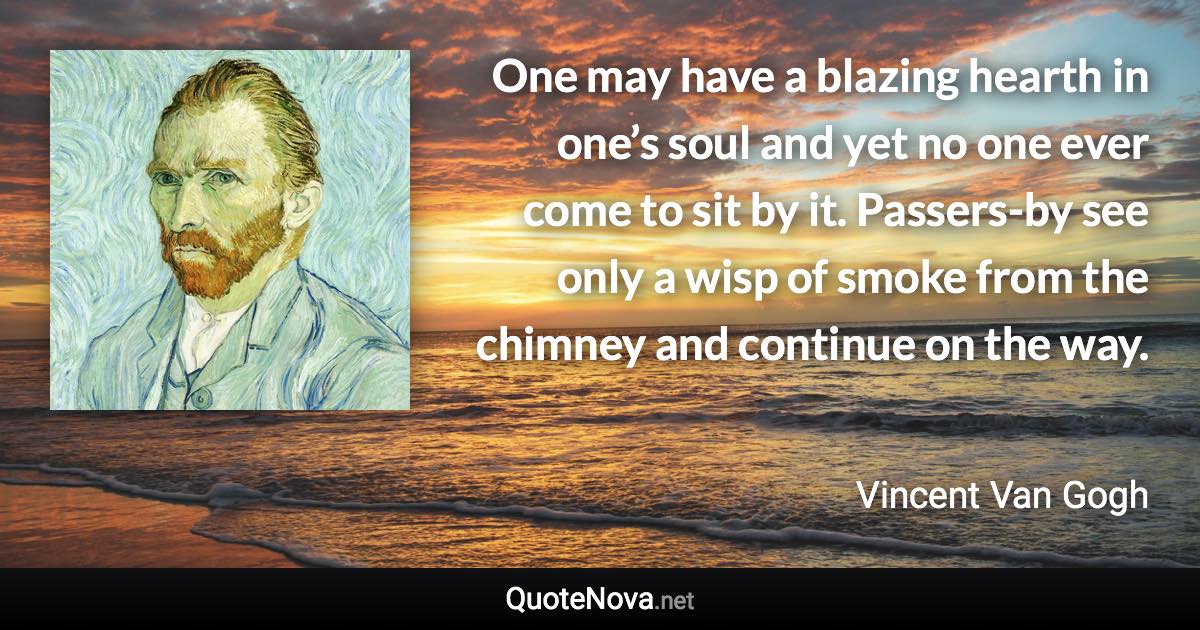 One may have a blazing hearth in one’s soul and yet no one ever come to sit by it.  Passers-by see only a wisp of smoke from the chimney and continue on the way. - Vincent Van Gogh quote