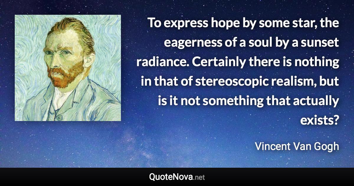 To express hope by some star, the eagerness of a soul by a sunset radiance. Certainly there is nothing in that of stereoscopic realism, but is it not something that actually exists? - Vincent Van Gogh quote