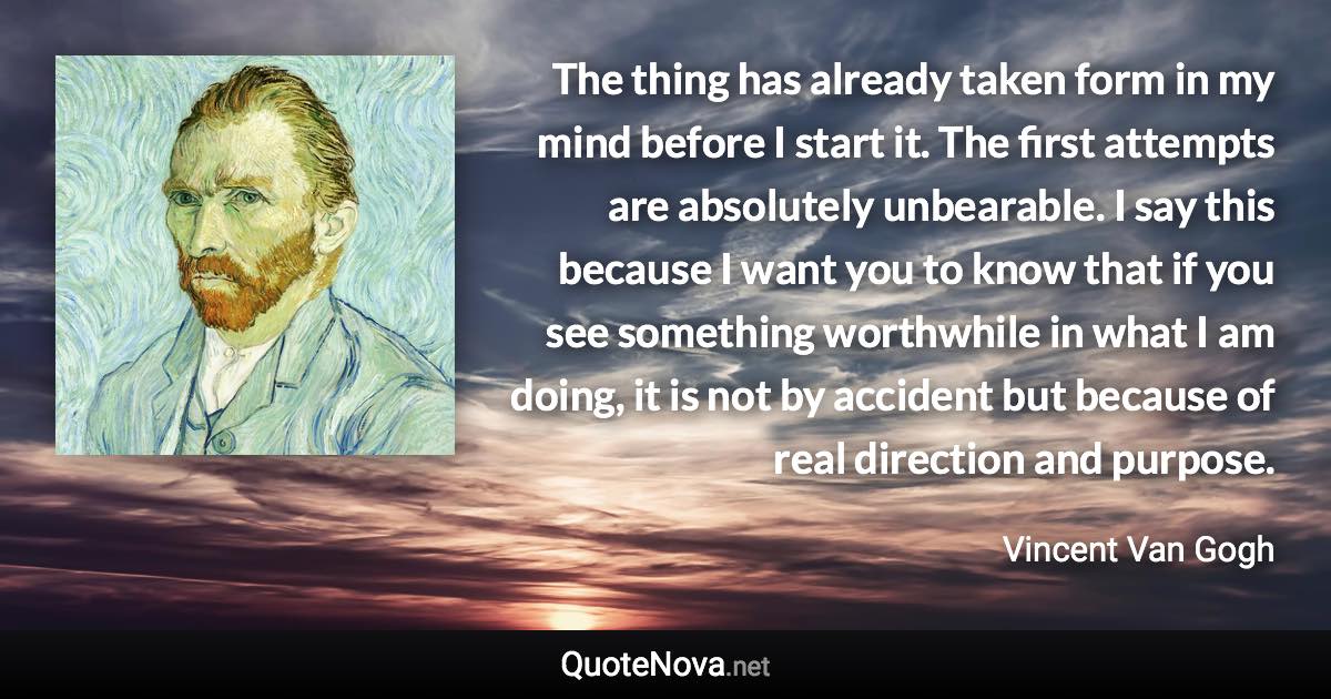 The thing has already taken form in my mind before I start it. The first attempts are absolutely unbearable. I say this because I want you to know that if you see something worthwhile in what I am doing, it is not by accident but because of real direction and purpose. - Vincent Van Gogh quote