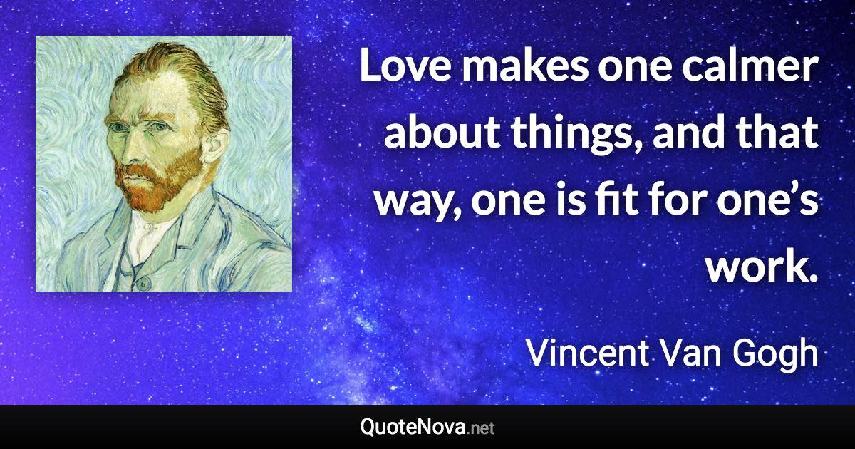 Love makes one calmer about things, and that way, one is fit for one’s work. - Vincent Van Gogh quote