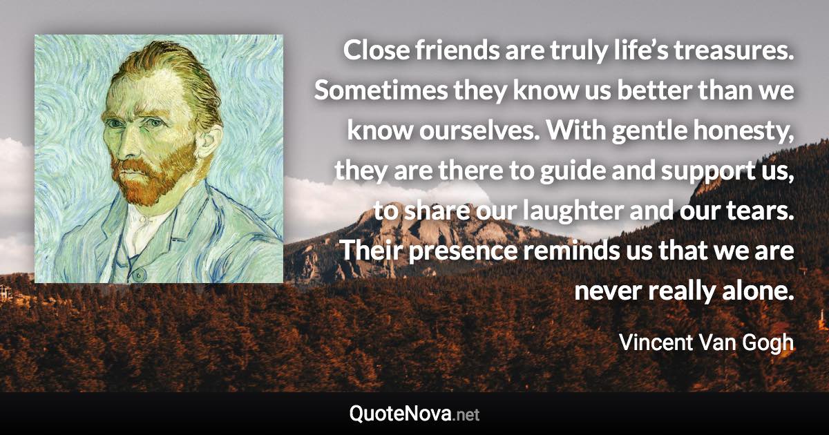 Close friends are truly life’s treasures. Sometimes they know us better than we know ourselves. With gentle honesty, they are there to guide and support us, to share our laughter and our tears. Their presence reminds us that we are never really alone. - Vincent Van Gogh quote