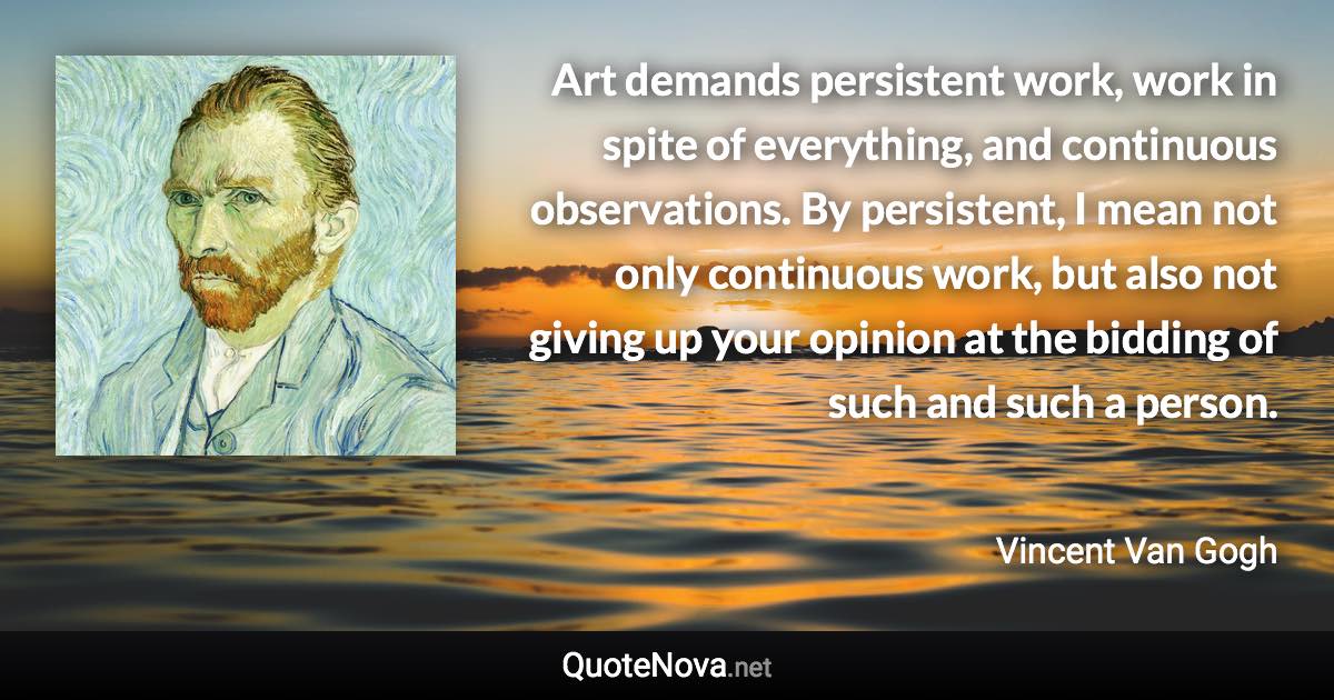 Art demands persistent work, work in spite of everything, and continuous observations. By persistent, I mean not only continuous work, but also not giving up your opinion at the bidding of such and such a person. - Vincent Van Gogh quote