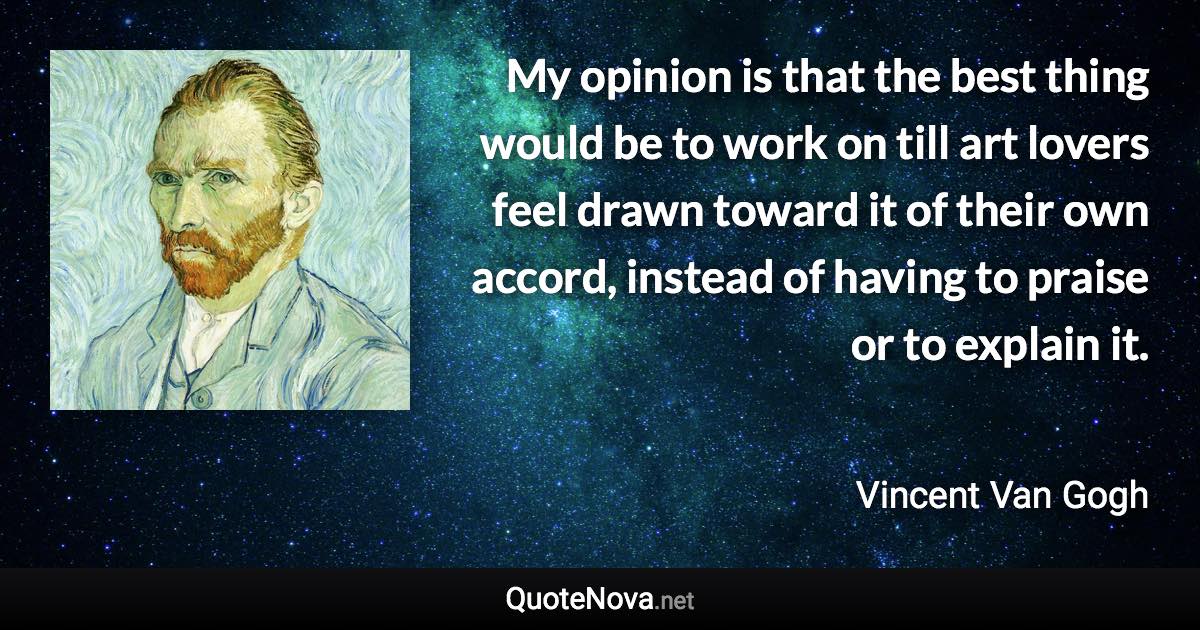 My opinion is that the best thing would be to work on till art lovers feel drawn toward it of their own accord, instead of having to praise or to explain it. - Vincent Van Gogh quote