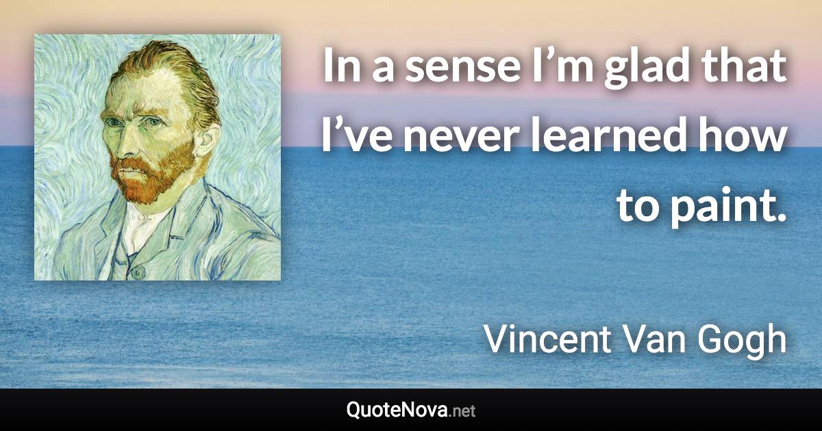 In a sense I’m glad that I’ve never learned how to paint. - Vincent Van Gogh quote