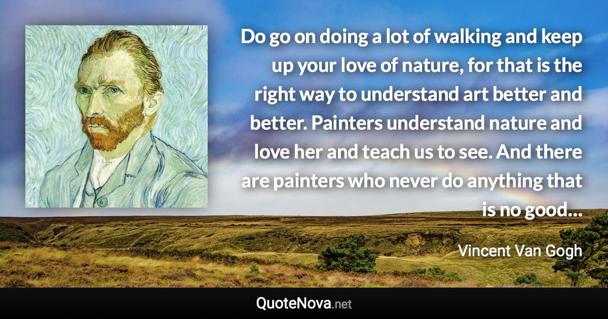 Do go on doing a lot of walking and keep up your love of nature, for that is the right way to understand art better and better. Painters understand nature and love her and teach us to see. And there are painters who never do anything that is no good… - Vincent Van Gogh quote