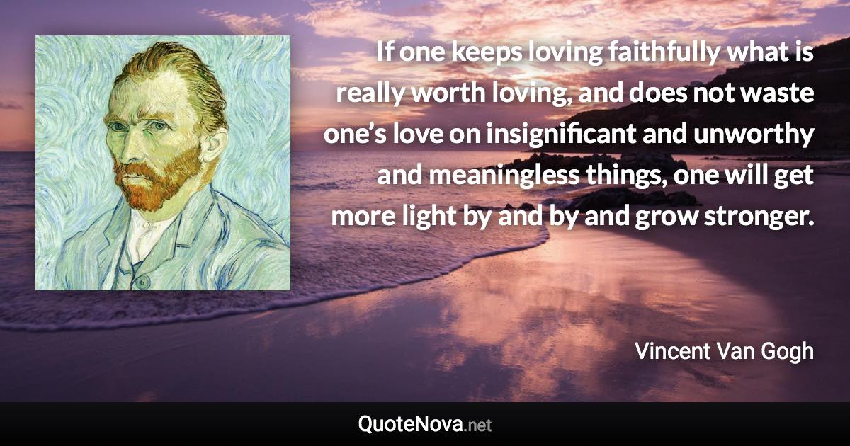 If one keeps loving faithfully what is really worth loving, and does not waste one’s love on insignificant and unworthy and meaningless things, one will get more light by and by and grow stronger. - Vincent Van Gogh quote