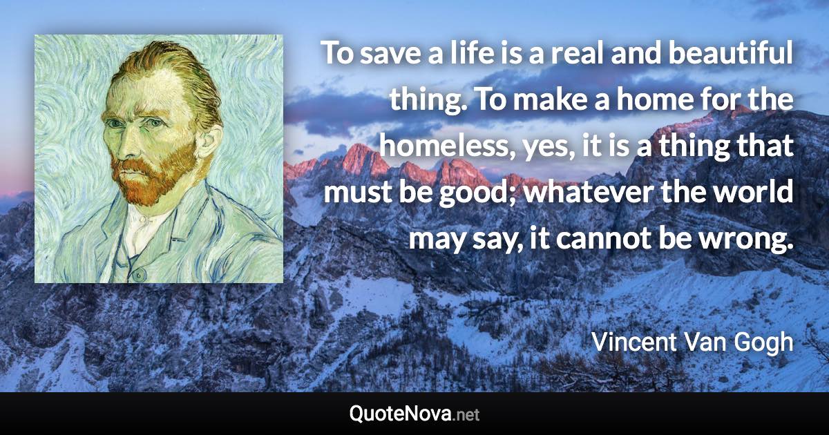 To save a life is a real and beautiful thing. To make a home for the homeless, yes, it is a thing that must be good; whatever the world may say, it cannot be wrong. - Vincent Van Gogh quote