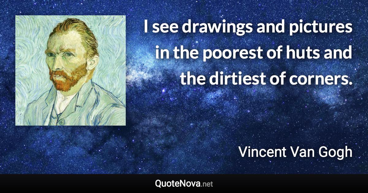 I see drawings and pictures in the poorest of huts and the dirtiest of corners. - Vincent Van Gogh quote