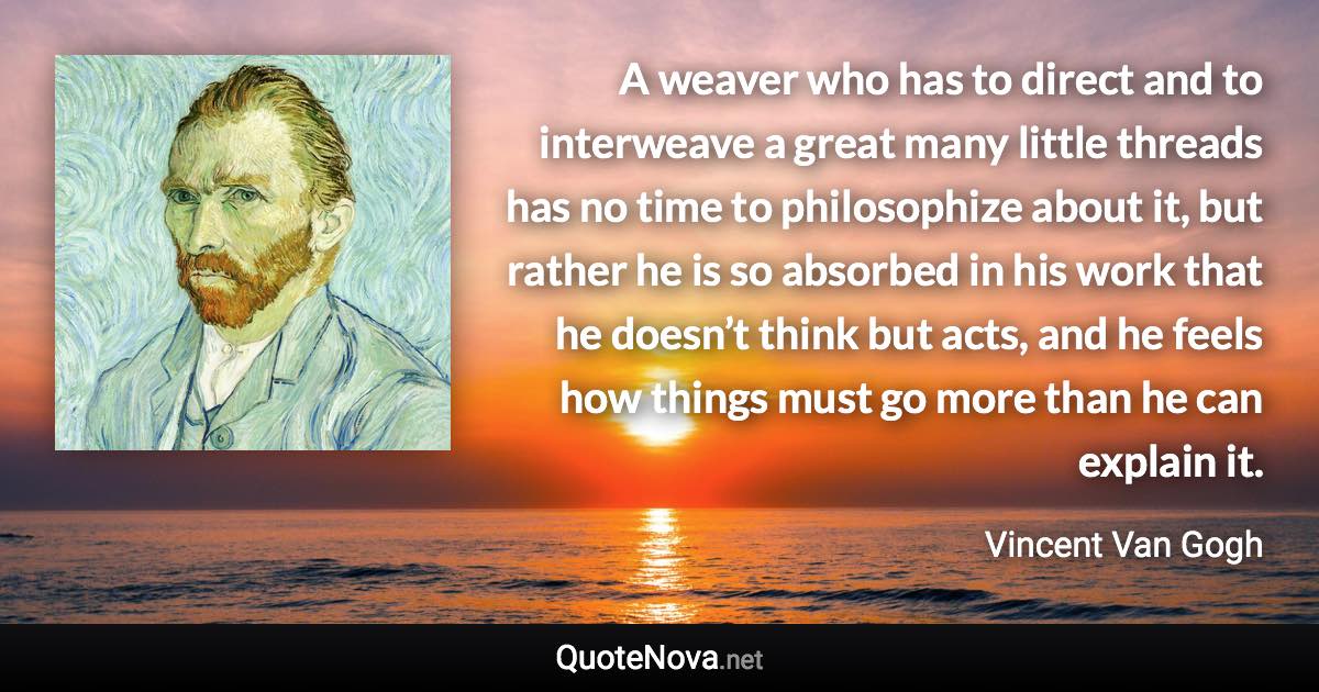 A weaver who has to direct and to interweave a great many little threads has no time to philosophize about it, but rather he is so absorbed in his work that he doesn’t think but acts, and he feels how things must go more than he can explain it. - Vincent Van Gogh quote