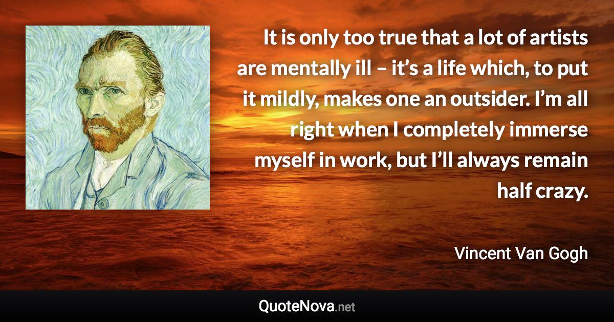 It is only too true that a lot of artists are mentally ill – it’s a life which, to put it mildly, makes one an outsider. I’m all right when I completely immerse myself in work, but I’ll always remain half crazy. - Vincent Van Gogh quote