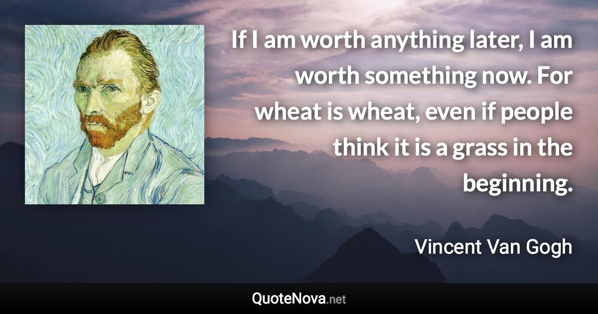 If I am worth anything later, I am worth something now. For wheat is wheat, even if people think it is a grass in the beginning. - Vincent Van Gogh quote