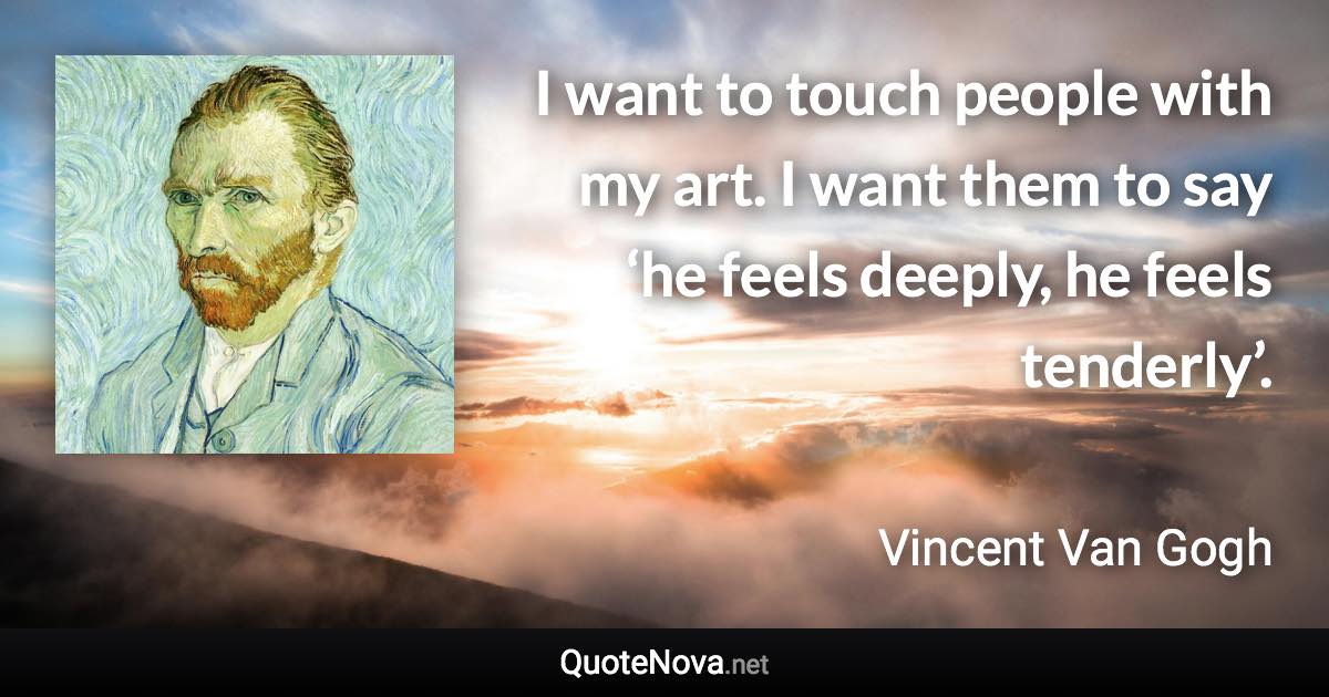 I want to touch people with my art. I want them to say ‘he feels deeply, he feels tenderly’. - Vincent Van Gogh quote