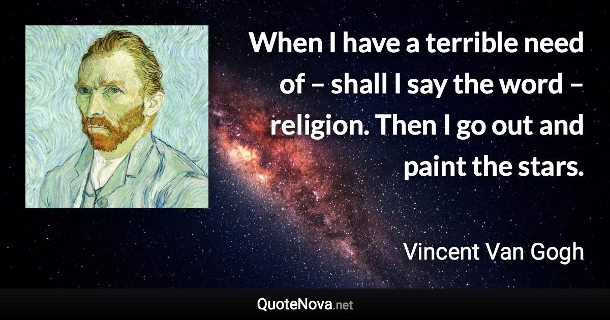 When I have a terrible need of – shall I say the word – religion. Then I go out and paint the stars. - Vincent Van Gogh quote