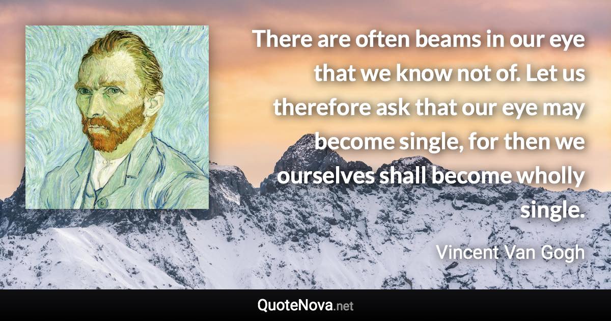 There are often beams in our eye that we know not of. Let us therefore ask that our eye may become single, for then we ourselves shall become wholly single. - Vincent Van Gogh quote