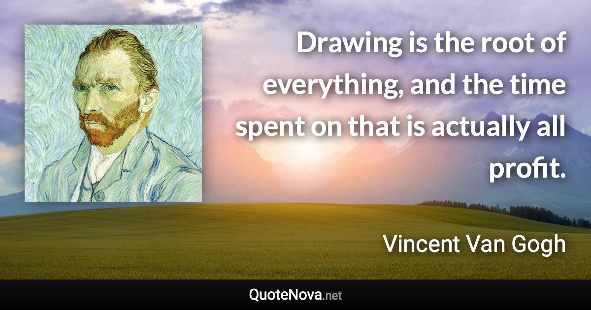 Drawing is the root of everything, and the time spent on that is actually all profit. - Vincent Van Gogh quote