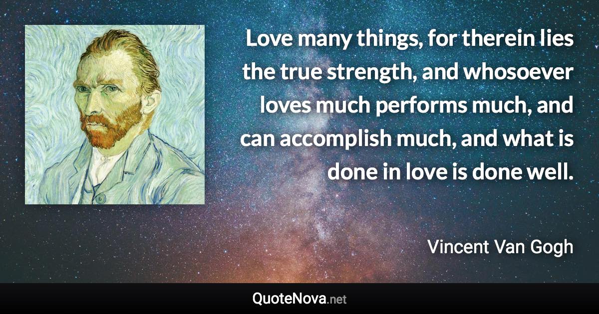 Love many things, for therein lies the true strength, and whosoever loves much performs much, and can accomplish much, and what is done in love is done well. - Vincent Van Gogh quote