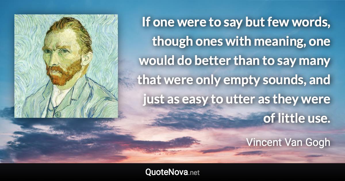 If one were to say but few words, though ones with meaning, one would do better than to say many that were only empty sounds, and just as easy to utter as they were of little use. - Vincent Van Gogh quote