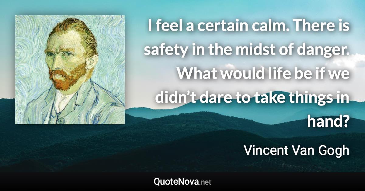 I feel a certain calm. There is safety in the midst of danger. What would life be if we didn’t dare to take things in hand? - Vincent Van Gogh quote