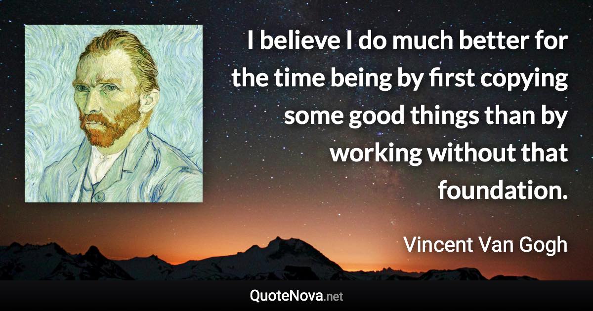 I believe I do much better for the time being by first copying some good things than by working without that foundation. - Vincent Van Gogh quote