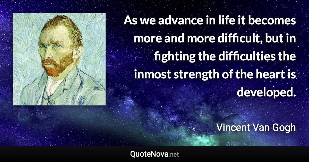 As we advance in life it becomes more and more difficult, but in fighting the difficulties the inmost strength of the heart is developed. - Vincent Van Gogh quote