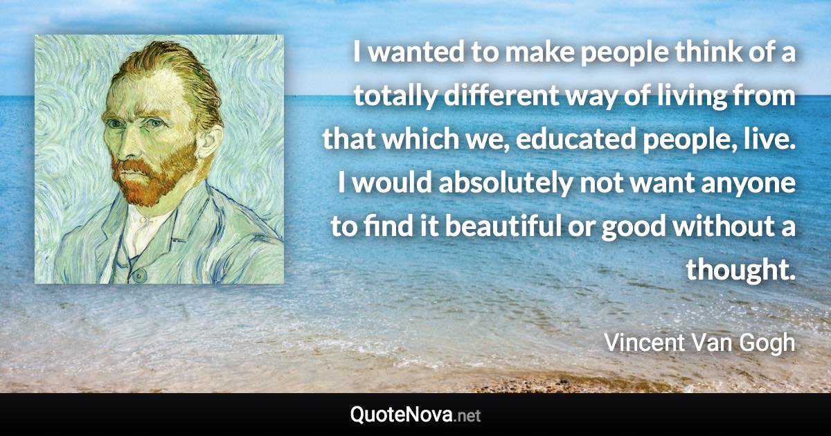 I wanted to make people think of a totally different way of living from that which we, educated people, live. I would absolutely not want anyone to find it beautiful or good without a thought. - Vincent Van Gogh quote