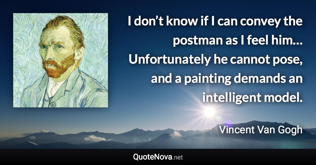 I don’t know if I can convey the postman as I feel him… Unfortunately he cannot pose, and a painting demands an intelligent model. - Vincent Van Gogh quote