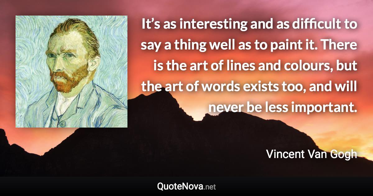 It’s as interesting and as difficult to say a thing well as to paint it. There is the art of lines and colours, but the art of words exists too, and will never be less important. - Vincent Van Gogh quote