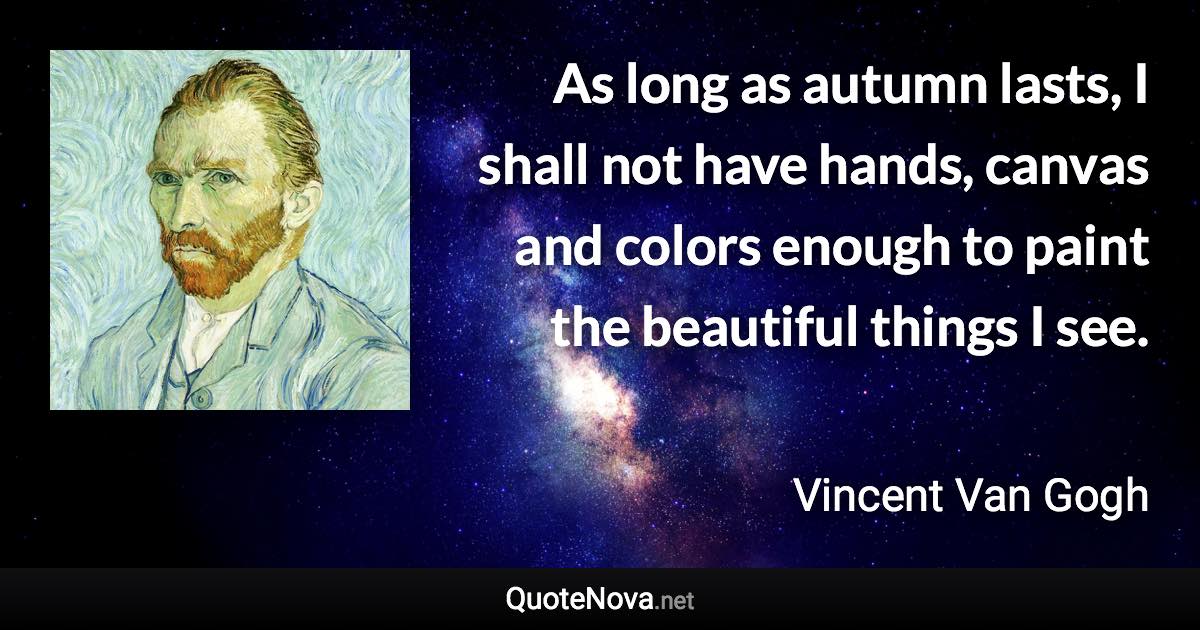 As long as autumn lasts, I shall not have hands, canvas and colors enough to paint the beautiful things I see. - Vincent Van Gogh quote