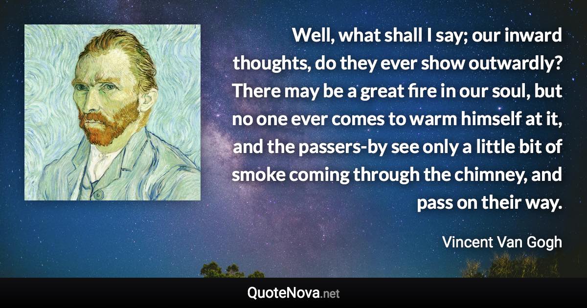 Well, what shall I say; our inward thoughts, do they ever show outwardly? There may be a great fire in our soul, but no one ever comes to warm himself at it, and the passers-by see only a little bit of smoke coming through the chimney, and pass on their way. - Vincent Van Gogh quote