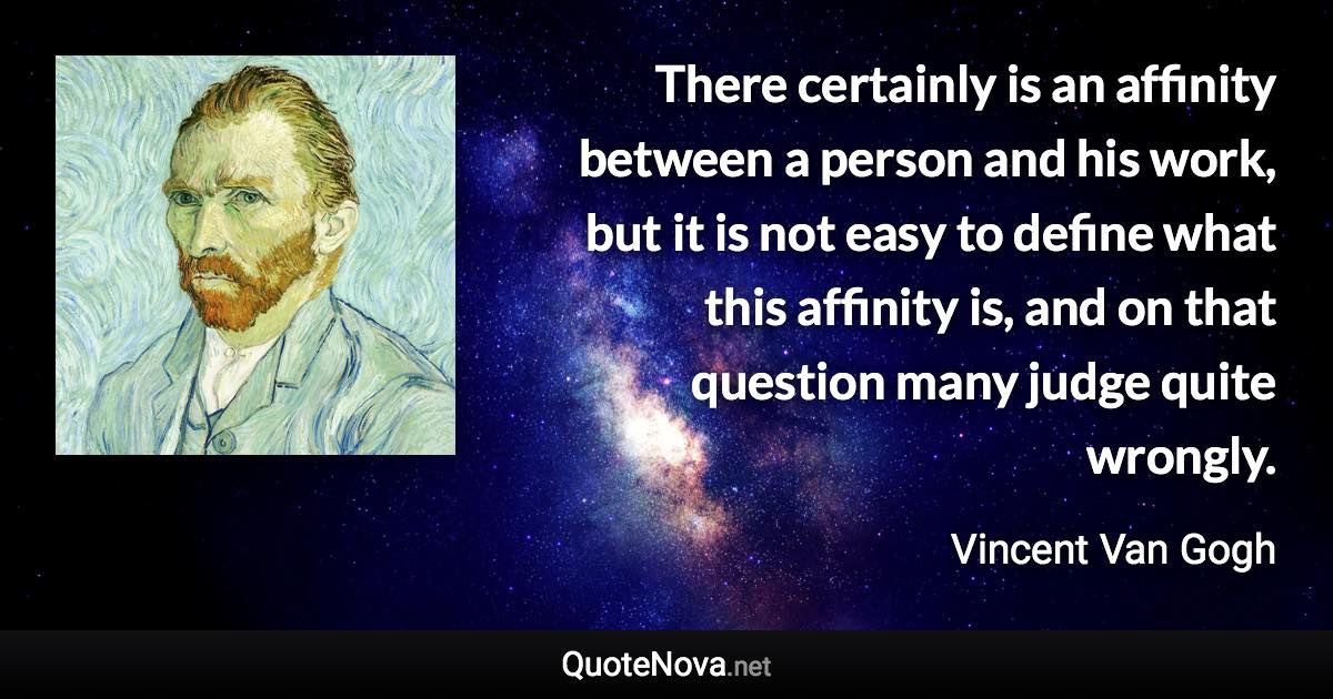 There certainly is an affinity between a person and his work, but it is not easy to define what this affinity is, and on that question many judge quite wrongly. - Vincent Van Gogh quote