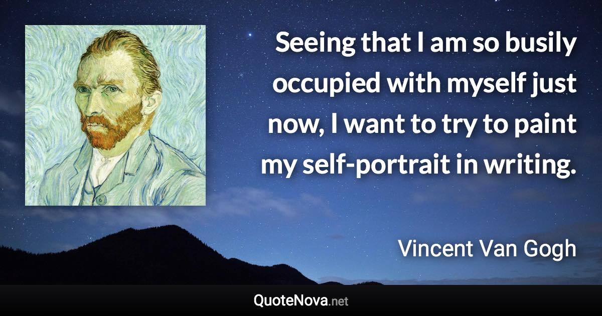 Seeing that I am so busily occupied with myself just now, I want to try to paint my self-portrait in writing. - Vincent Van Gogh quote