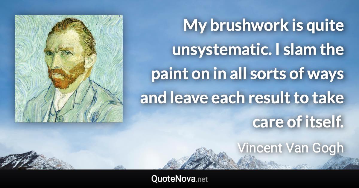 My brushwork is quite unsystematic. I slam the paint on in all sorts of ways and leave each result to take care of itself. - Vincent Van Gogh quote