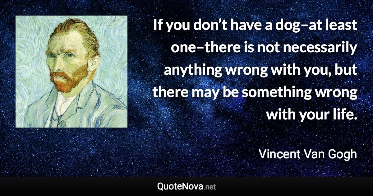 If you don’t have a dog–at least one–there is not necessarily anything wrong with you, but there may be something wrong with your life. - Vincent Van Gogh quote