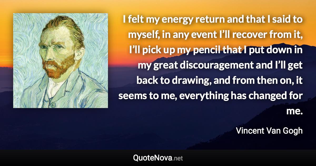 I felt my energy return and that I said to myself, in any event I’ll recover from it, I’ll pick up my pencil that I put down in my great discouragement and I’ll get back to drawing, and from then on, it seems to me, everything has changed for me. - Vincent Van Gogh quote