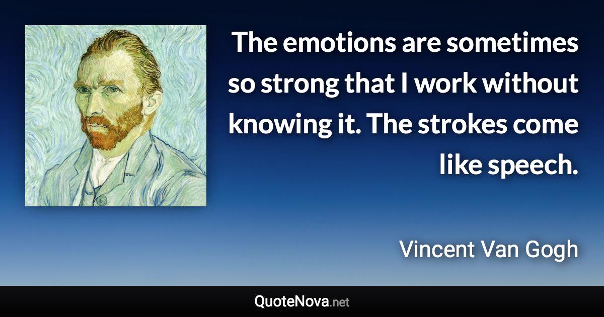 The emotions are sometimes so strong that I work without knowing it. The strokes come like speech. - Vincent Van Gogh quote