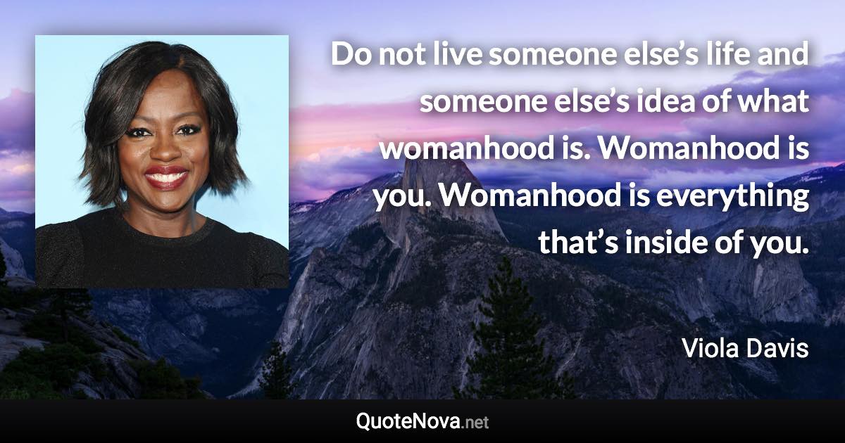 Do not live someone else’s life and someone else’s idea of what womanhood is. Womanhood is you. Womanhood is everything that’s inside of you. - Viola Davis quote