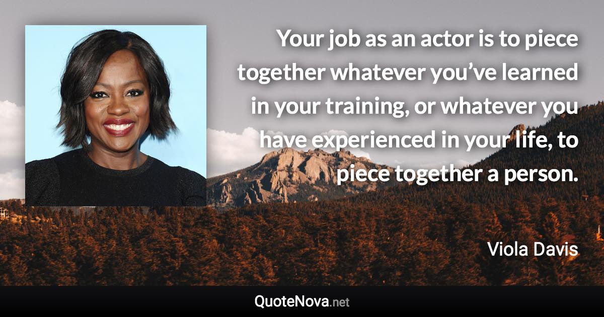 Your job as an actor is to piece together whatever you’ve learned in your training, or whatever you have experienced in your life, to piece together a person. - Viola Davis quote