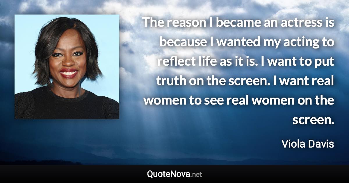 The reason I became an actress is because I wanted my acting to reflect life as it is. I want to put truth on the screen. I want real women to see real women on the screen. - Viola Davis quote