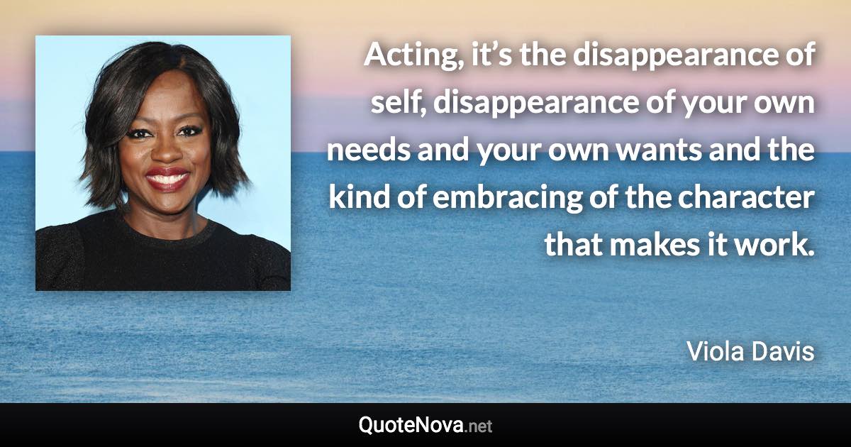 Acting, it’s the disappearance of self, disappearance of your own needs and your own wants and the kind of embracing of the character that makes it work. - Viola Davis quote