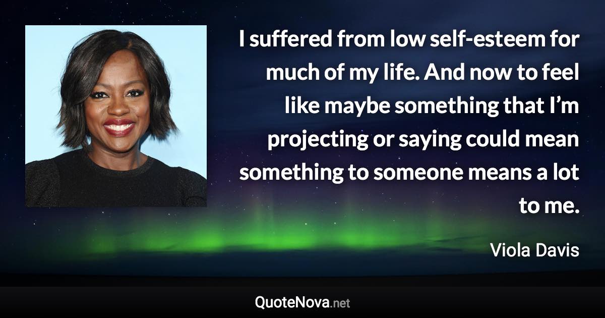 I suffered from low self-esteem for much of my life. And now to feel like maybe something that I’m projecting or saying could mean something to someone means a lot to me. - Viola Davis quote