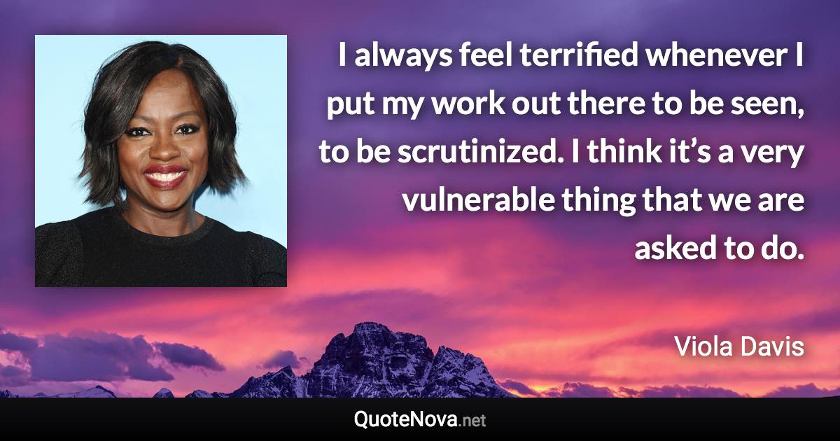 I always feel terrified whenever I put my work out there to be seen, to be scrutinized. I think it’s a very vulnerable thing that we are asked to do. - Viola Davis quote