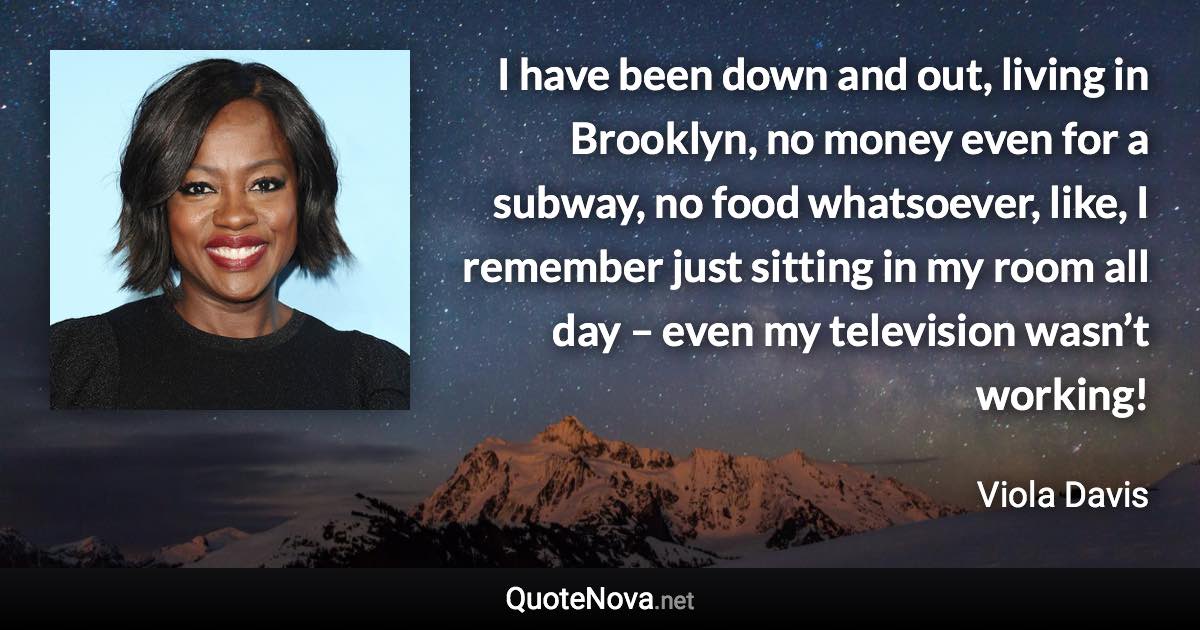 I have been down and out, living in Brooklyn, no money even for a subway, no food whatsoever, like, I remember just sitting in my room all day – even my television wasn’t working! - Viola Davis quote