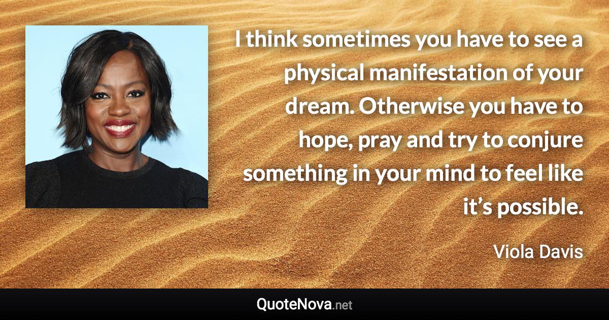 I think sometimes you have to see a physical manifestation of your dream. Otherwise you have to hope, pray and try to conjure something in your mind to feel like it’s possible. - Viola Davis quote